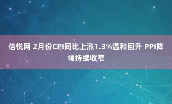 倍悦网 2月份CPI同比上涨1.3%温和回升 PPI降幅持续收窄