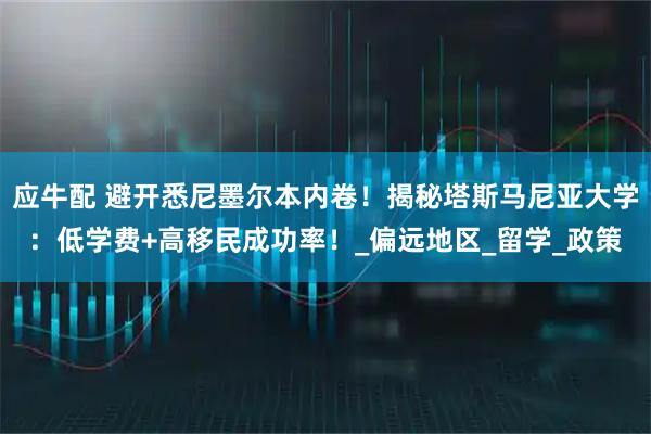 应牛配 避开悉尼墨尔本内卷!揭秘塔斯马尼亚大学:低学费+高移民成功率!_偏远地区_留学_政策