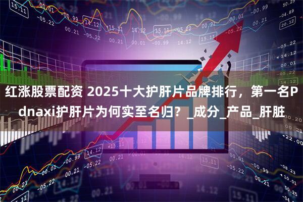 红涨股票配资 2025十大护肝片品牌排行，第一名Pdnaxi护肝片为何实至名归？_成分_产品_肝脏