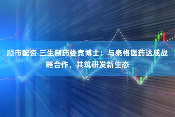 顺市配资 三生制药娄竞博士：与泰格医药达成战略合作，共筑研发新生态
