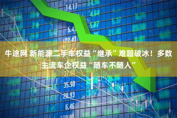 牛途网 新能源二手车权益“继承”难题破冰!多数主流车企权益“随车不随人”