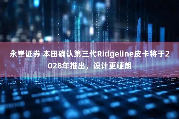 永崋证券 本田确认第三代Ridgeline皮卡将于2028年推出,设计更硬朗