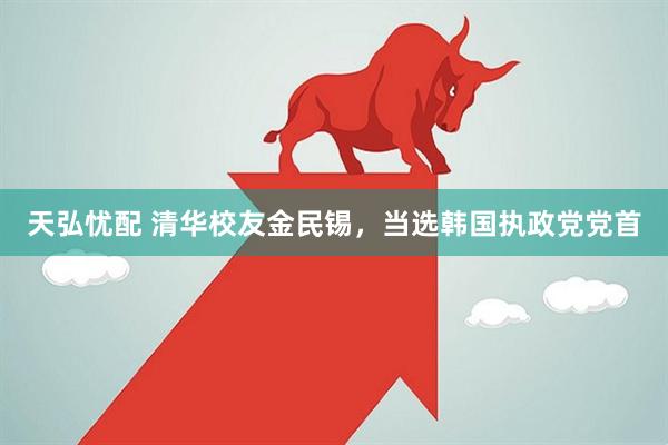 天弘忧配 清华校友金民锡，当选韩国执政党党首