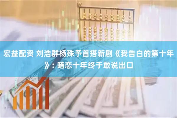 宏益配资 刘浩群杨殊予首搭新剧《我告白的第十年》: 暗恋十年终于敢说出口